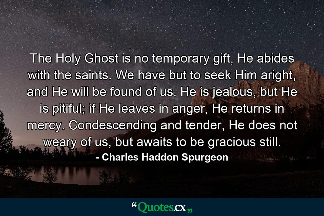 The Holy Ghost is no temporary gift, He abides with the saints. We have but to seek Him aright, and He will be found of us. He is jealous, but He is pitiful; if He leaves in anger, He returns in mercy. Condescending and tender, He does not weary of us, but awaits to be gracious still. - Quote by Charles Haddon Spurgeon