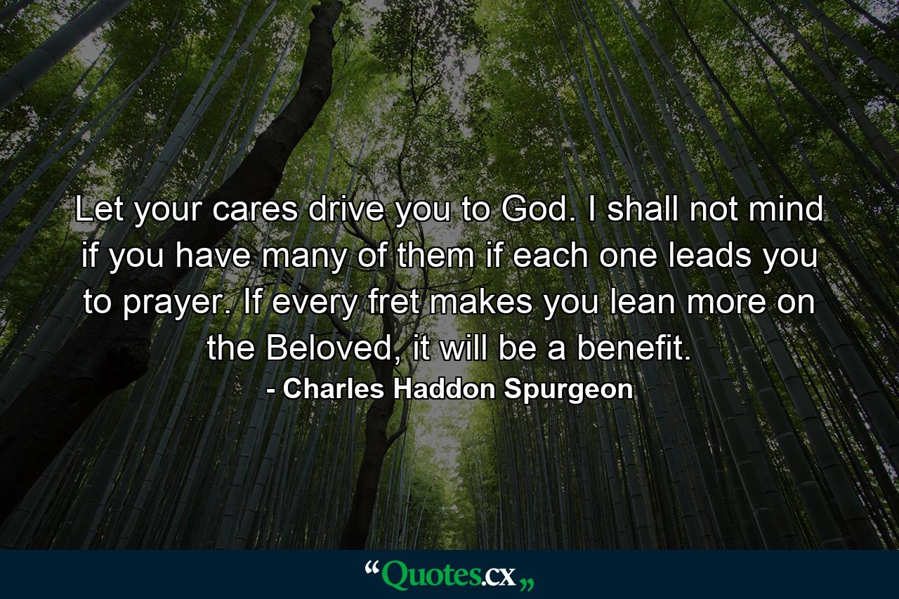 Let your cares drive you to God. I shall not mind if you have many of them if each one leads you to prayer. If every fret makes you lean more on the Beloved, it will be a benefit. - Quote by Charles Haddon Spurgeon