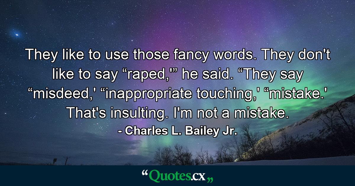 They like to use those fancy words. They don't like to say “raped,'” he said. “They say “misdeed,' “inappropriate touching,' “mistake.' That's insulting. I'm not a mistake. - Quote by Charles L. Bailey Jr.