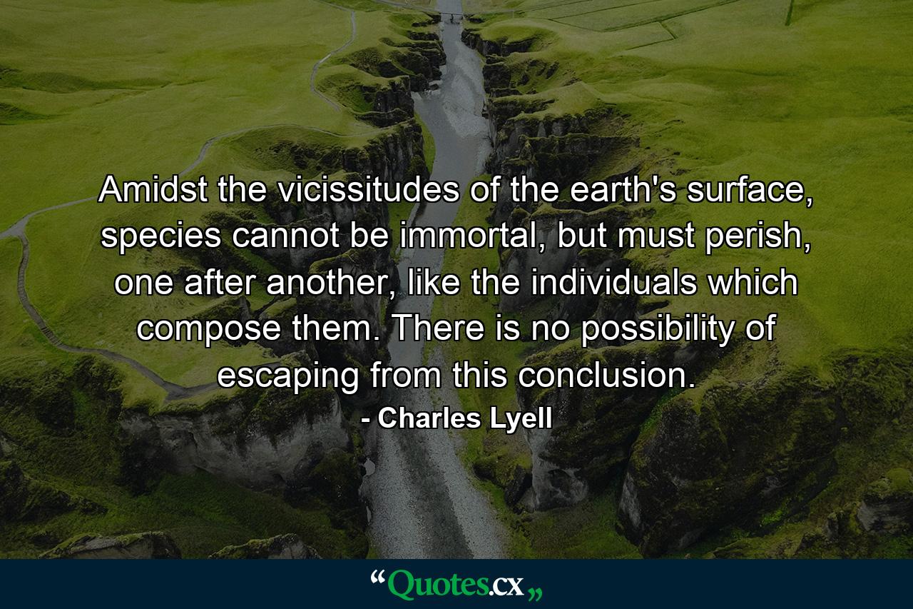 Amidst the vicissitudes of the earth's surface, species cannot be immortal, but must perish, one after another, like the individuals which compose them. There is no possibility of escaping from this conclusion. - Quote by Charles Lyell