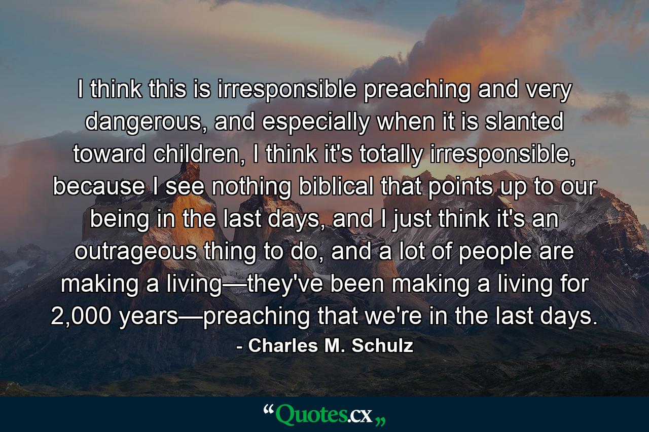 I think this is irresponsible preaching and very dangerous, and especially when it is slanted toward children, I think it's totally irresponsible, because I see nothing biblical that points up to our being in the last days, and I just think it's an outrageous thing to do, and a lot of people are making a living—they've been making a living for 2,000 years—preaching that we're in the last days. - Quote by Charles M. Schulz