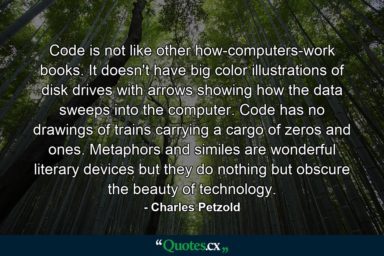 Code is not like other how-computers-work books. It doesn't have big color illustrations of disk drives with arrows showing how the data sweeps into the computer. Code has no drawings of trains carrying a cargo of zeros and ones. Metaphors and similes are wonderful literary devices but they do nothing but obscure the beauty of technology. - Quote by Charles Petzold