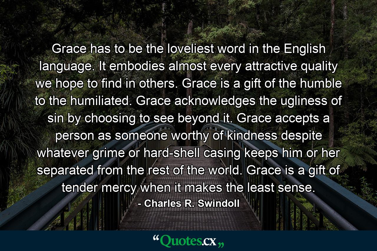 Grace has to be the loveliest word in the English language. It embodies almost every attractive quality we hope to find in others. Grace is a gift of the humble to the humiliated. Grace acknowledges the ugliness of sin by choosing to see beyond it. Grace accepts a person as someone worthy of kindness despite whatever grime or hard-shell casing keeps him or her separated from the rest of the world. Grace is a gift of tender mercy when it makes the least sense. - Quote by Charles R. Swindoll