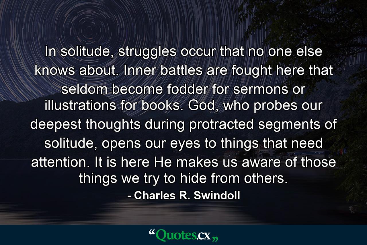 In solitude, struggles occur that no one else knows about. Inner battles are fought here that seldom become fodder for sermons or illustrations for books. God, who probes our deepest thoughts during protracted segments of solitude, opens our eyes to things that need attention. It is here He makes us aware of those things we try to hide from others. - Quote by Charles R. Swindoll