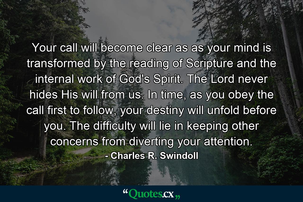 Your call will become clear as as your mind is transformed by the reading of Scripture and the internal work of God's Spirit. The Lord never hides His will from us. In time, as you obey the call first to follow, your destiny will unfold before you. The difficulty will lie in keeping other concerns from diverting your attention. - Quote by Charles R. Swindoll