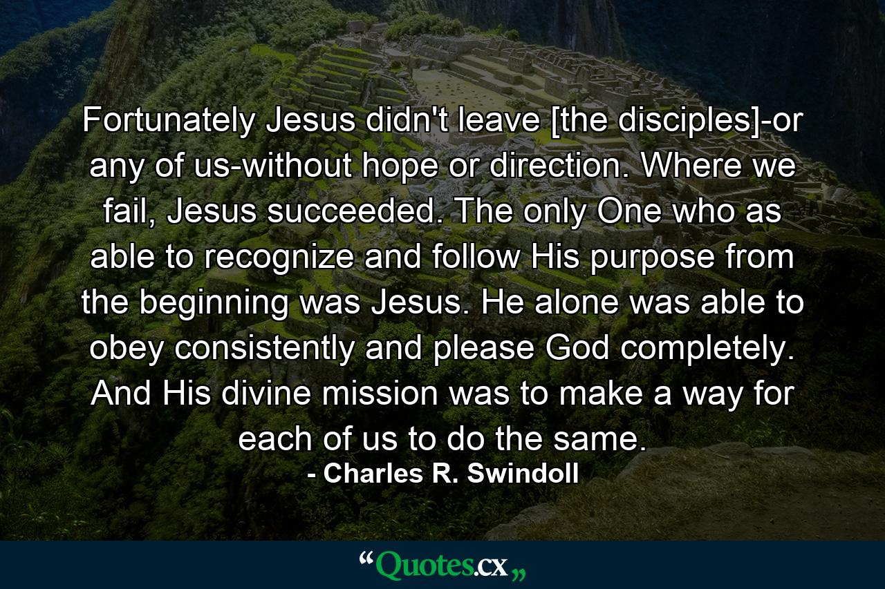 Fortunately Jesus didn't leave [the disciples]-or any of us-without hope or direction. Where we fail, Jesus succeeded. The only One who as able to recognize and follow His purpose from the beginning was Jesus. He alone was able to obey consistently and please God completely. And His divine mission was to make a way for each of us to do the same. - Quote by Charles R. Swindoll