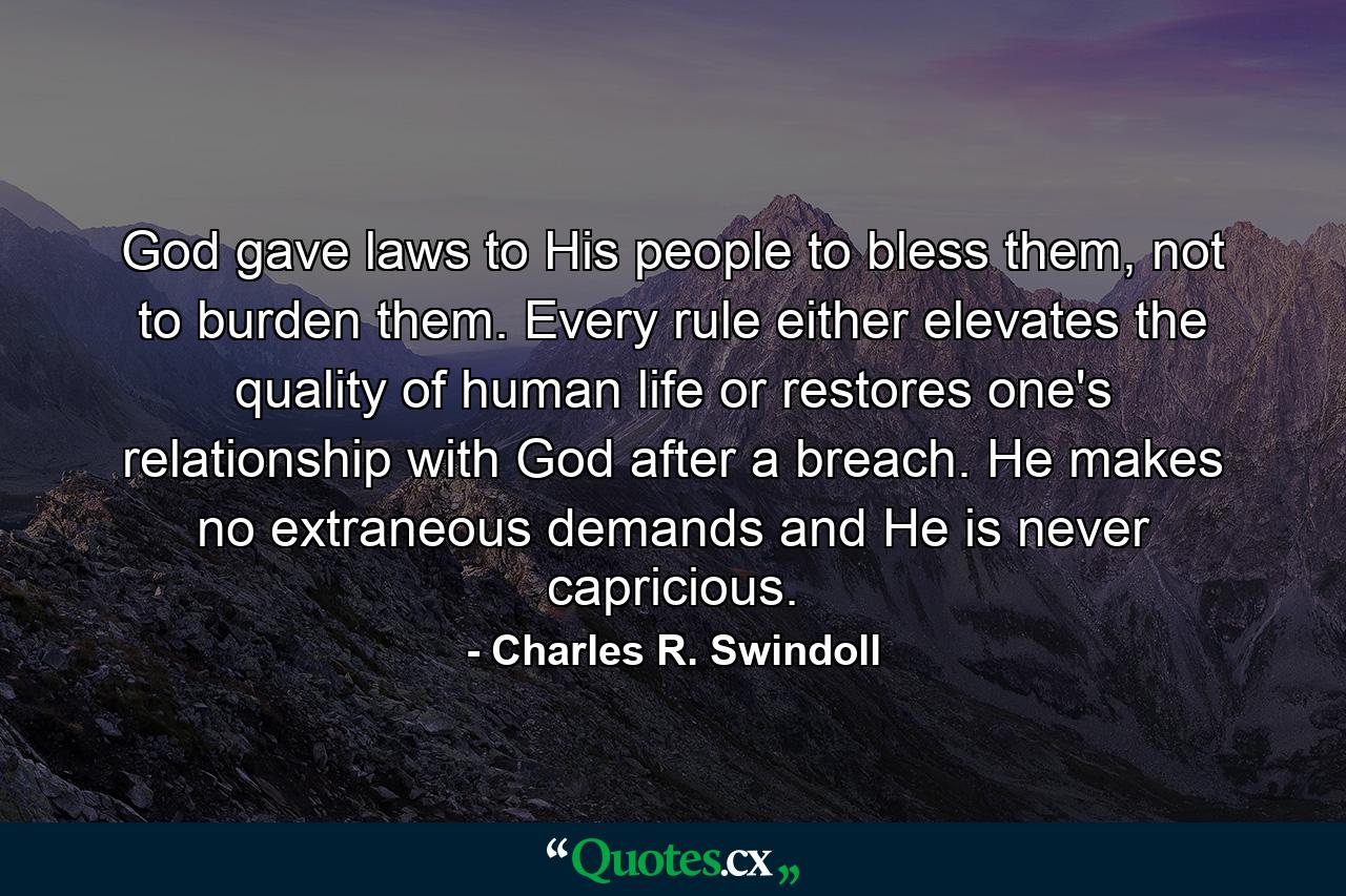 God gave laws to His people to bless them, not to burden them. Every rule either elevates the quality of human life or restores one's relationship with God after a breach. He makes no extraneous demands and He is never capricious. - Quote by Charles R. Swindoll