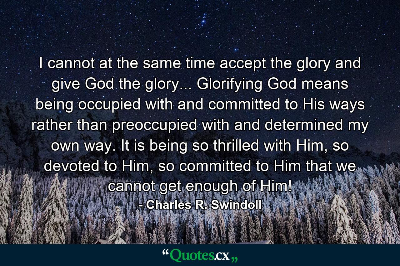 I cannot at the same time accept the glory and give God the glory... Glorifying God means being occupied with and committed to His ways rather than preoccupied with and determined my own way. It is being so thrilled with Him, so devoted to Him, so committed to Him that we cannot get enough of Him! - Quote by Charles R. Swindoll