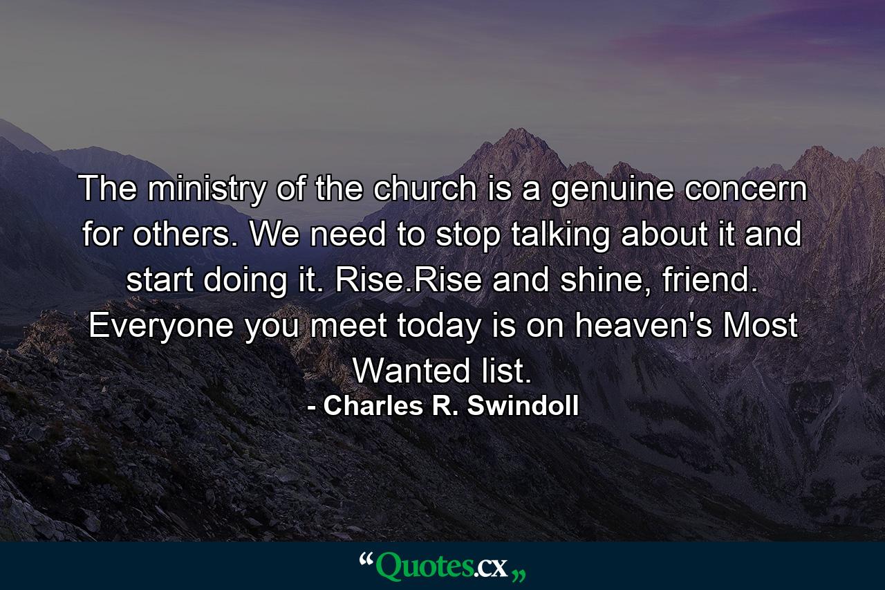 The ministry of the church is a genuine concern for others. We need to stop talking about it and start doing it. Rise.Rise and shine, friend. Everyone you meet today is on heaven's Most Wanted list. - Quote by Charles R. Swindoll