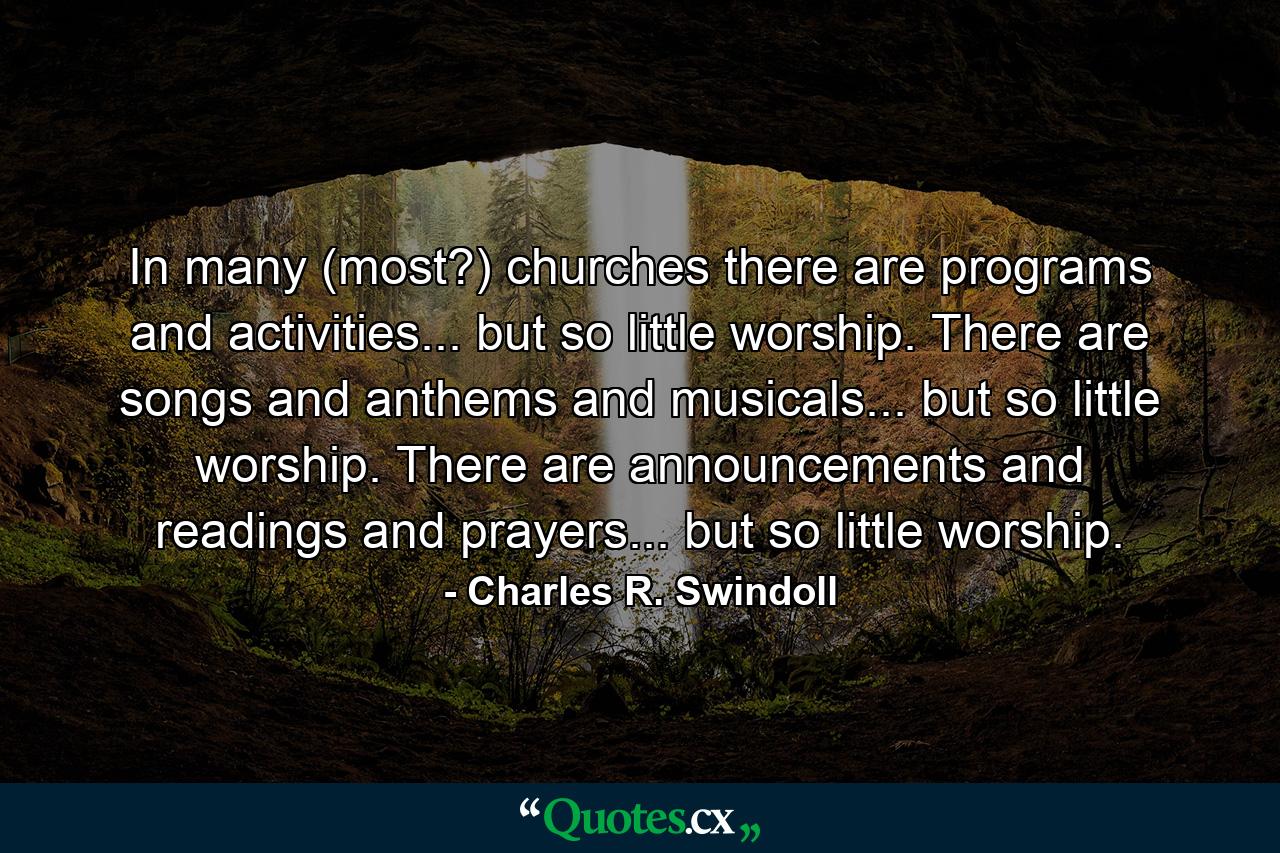 In many (most?) churches there are programs and activities... but so little worship. There are songs and anthems and musicals... but so little worship. There are announcements and readings and prayers... but so little worship. - Quote by Charles R. Swindoll