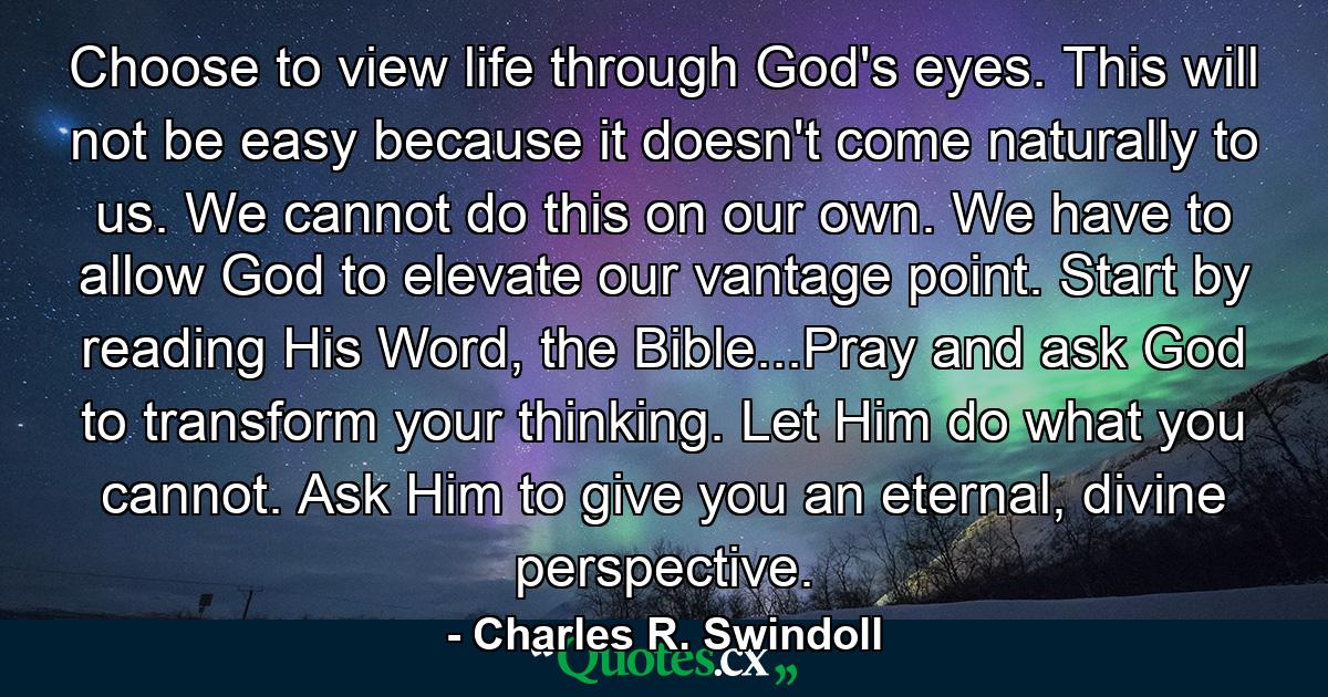 Choose to view life through God's eyes. This will not be easy because it doesn't come naturally to us. We cannot do this on our own. We have to allow God to elevate our vantage point. Start by reading His Word, the Bible...Pray and ask God to transform your thinking. Let Him do what you cannot. Ask Him to give you an eternal, divine perspective. - Quote by Charles R. Swindoll