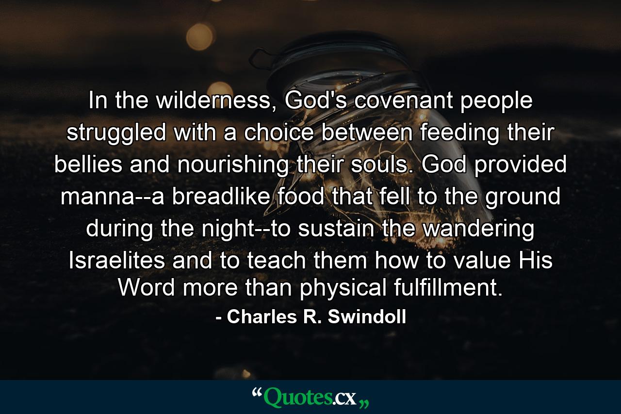 In the wilderness, God's covenant people struggled with a choice between feeding their bellies and nourishing their souls. God provided manna--a breadlike food that fell to the ground during the night--to sustain the wandering Israelites and to teach them how to value His Word more than physical fulfillment. - Quote by Charles R. Swindoll