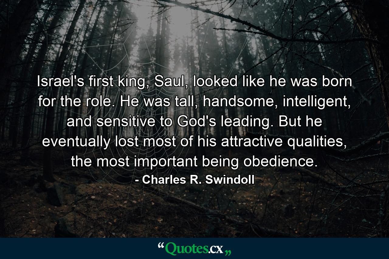 Israel's first king, Saul, looked like he was born for the role. He was tall, handsome, intelligent, and sensitive to God's leading. But he eventually lost most of his attractive qualities, the most important being obedience. - Quote by Charles R. Swindoll