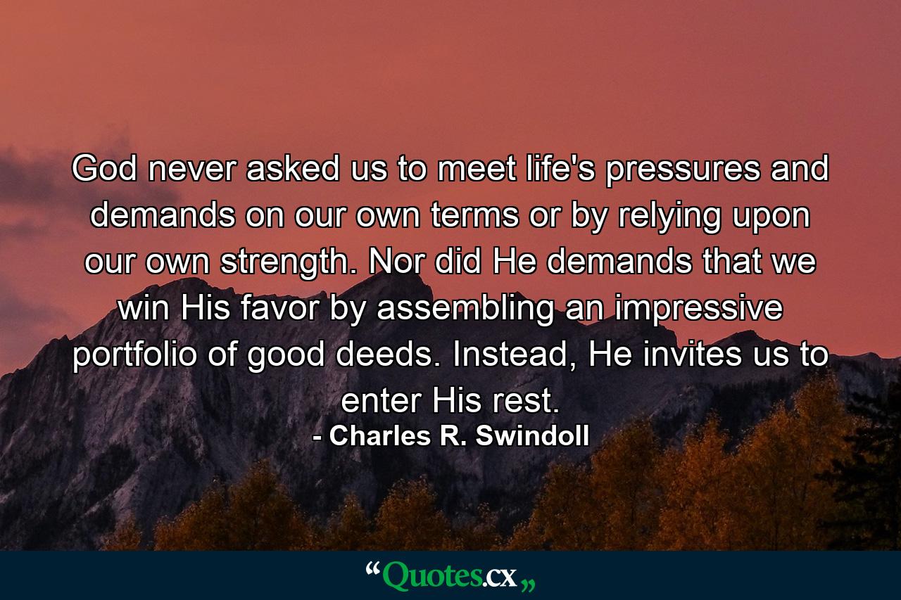 God never asked us to meet life's pressures and demands on our own terms or by relying upon our own strength. Nor did He demands that we win His favor by assembling an impressive portfolio of good deeds. Instead, He invites us to enter His rest. - Quote by Charles R. Swindoll