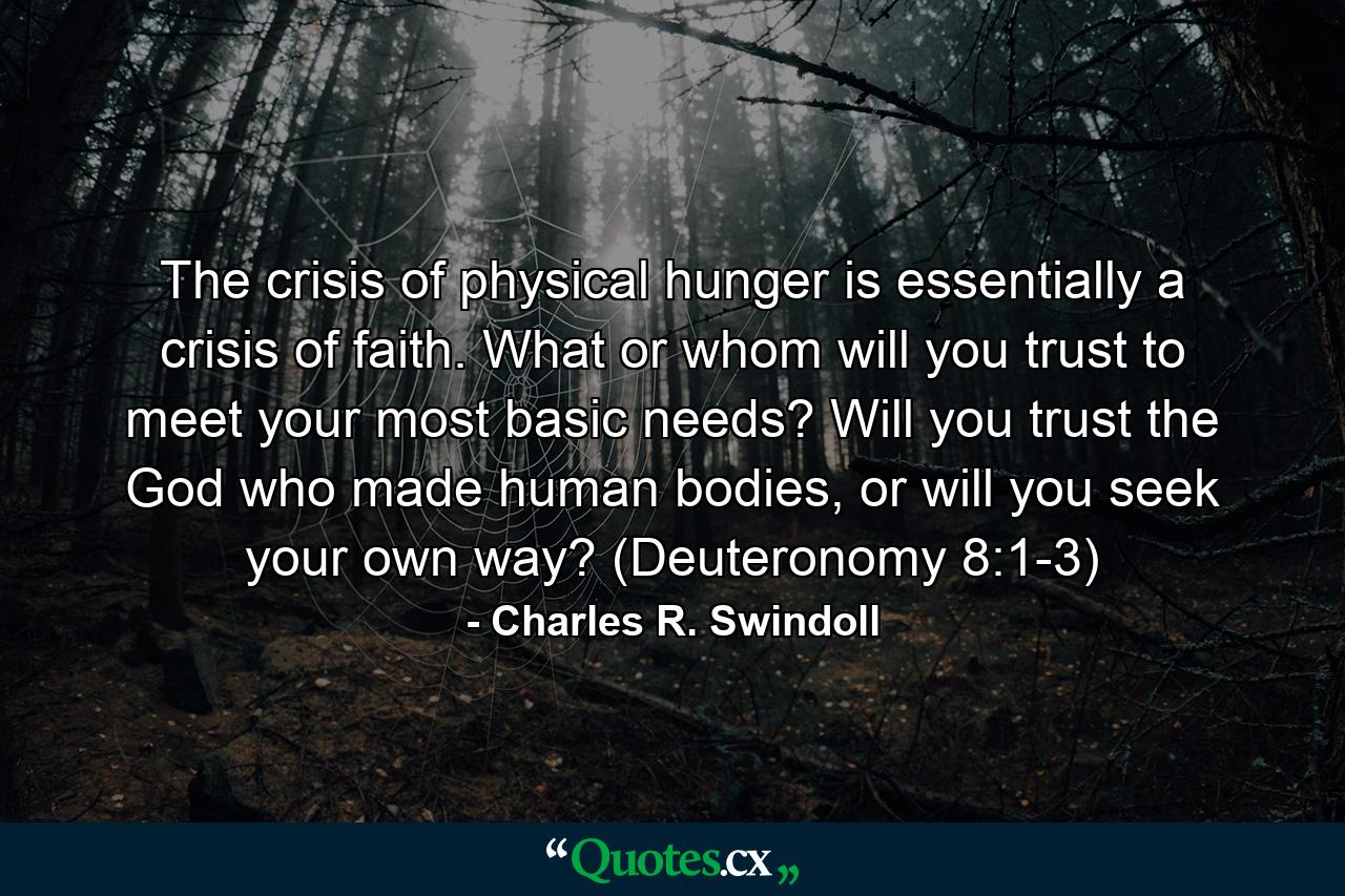 The crisis of physical hunger is essentially a crisis of faith. What or whom will you trust to meet your most basic needs? Will you trust the God who made human bodies, or will you seek your own way? (Deuteronomy 8:1-3) - Quote by Charles R. Swindoll