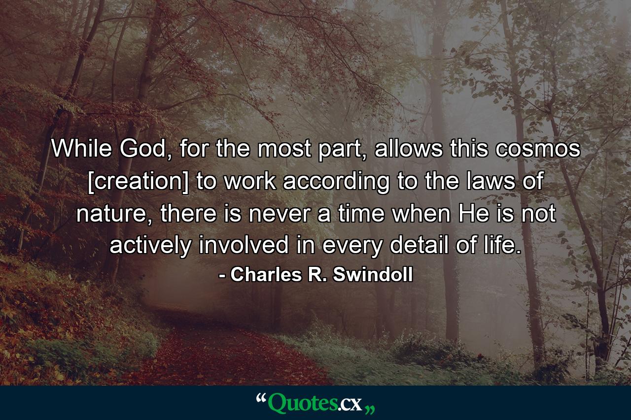 While God, for the most part, allows this cosmos [creation] to work according to the laws of nature, there is never a time when He is not actively involved in every detail of life. - Quote by Charles R. Swindoll