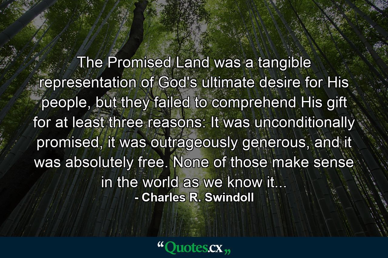 The Promised Land was a tangible representation of God's ultimate desire for His people, but they failed to comprehend His gift for at least three reasons: It was unconditionally promised, it was outrageously generous, and it was absolutely free. None of those make sense in the world as we know it... - Quote by Charles R. Swindoll