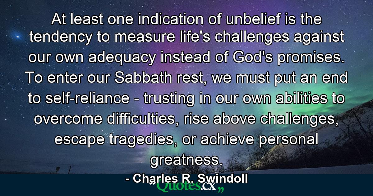 At least one indication of unbelief is the tendency to measure life's challenges against our own adequacy instead of God's promises. To enter our Sabbath rest, we must put an end to self-reliance - trusting in our own abilities to overcome difficulties, rise above challenges, escape tragedies, or achieve personal greatness. - Quote by Charles R. Swindoll