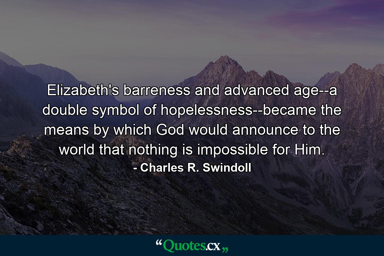 Elizabeth's barreness and advanced age--a double symbol of hopelessness--became the means by which God would announce to the world that nothing is impossible for Him. - Quote by Charles R. Swindoll