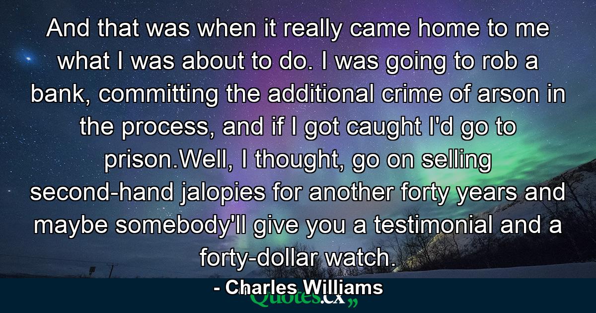 And that was when it really came home to me what I was about to do. I was going to rob a bank, committing the additional crime of arson in the process, and if I got caught I'd go to prison.Well, I thought, go on selling second-hand jalopies for another forty years and maybe somebody'll give you a testimonial and a forty-dollar watch. - Quote by Charles Williams