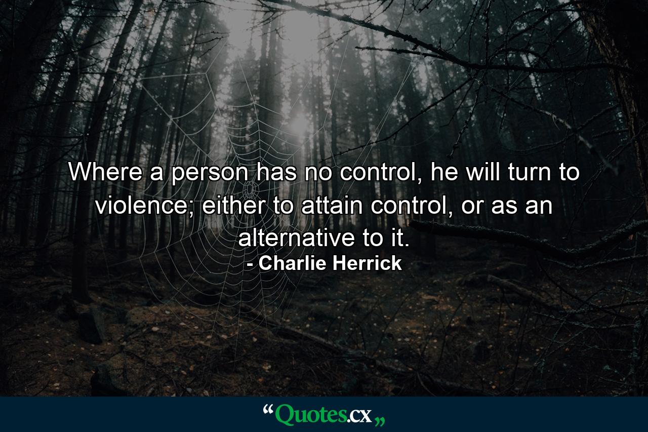 Where a person has no control, he will turn to violence; either to attain control, or as an alternative to it. - Quote by Charlie Herrick