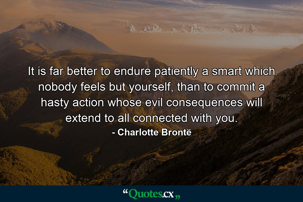 It is far better to endure patiently a smart which nobody feels but yourself, than to commit a hasty action whose evil consequences will extend to all connected with you. - Quote by Charlotte Brontë