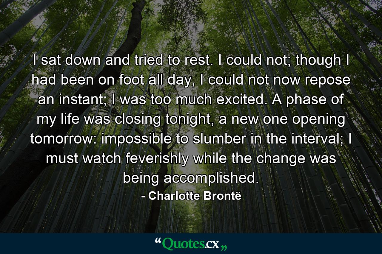 I sat down and tried to rest. I could not; though I had been on foot all day, I could not now repose an instant; I was too much excited. A phase of my life was closing tonight, a new one opening tomorrow: impossible to slumber in the interval; I must watch feverishly while the change was being accomplished. - Quote by Charlotte Brontë