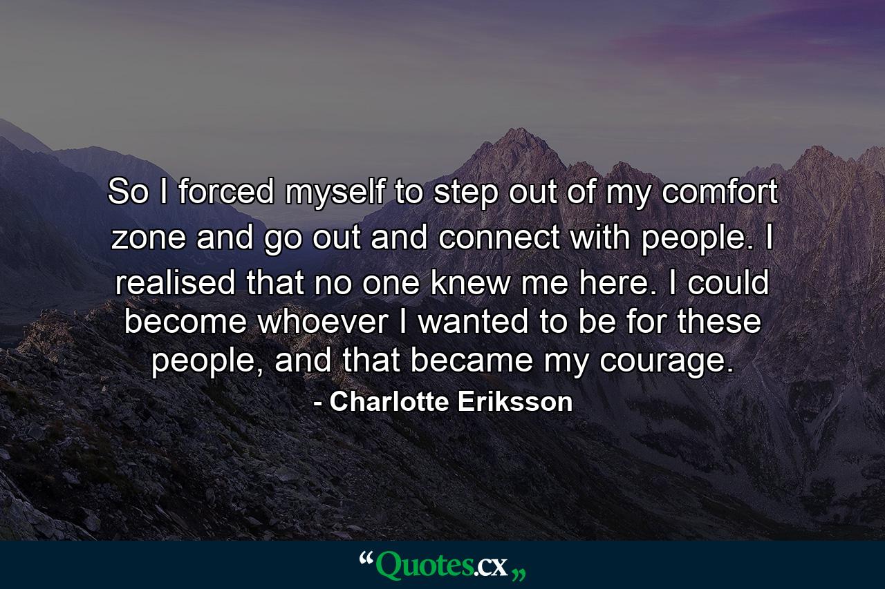 So I forced myself to step out of my comfort zone and go out and connect with people. I realised that no one knew me here. I could become whoever I wanted to be for these people, and that became my courage. - Quote by Charlotte Eriksson