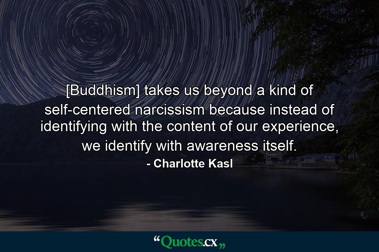 [Buddhism] takes us beyond a kind of self-centered narcissism because instead of identifying with the content of our experience, we identify with awareness itself. - Quote by Charlotte Kasl