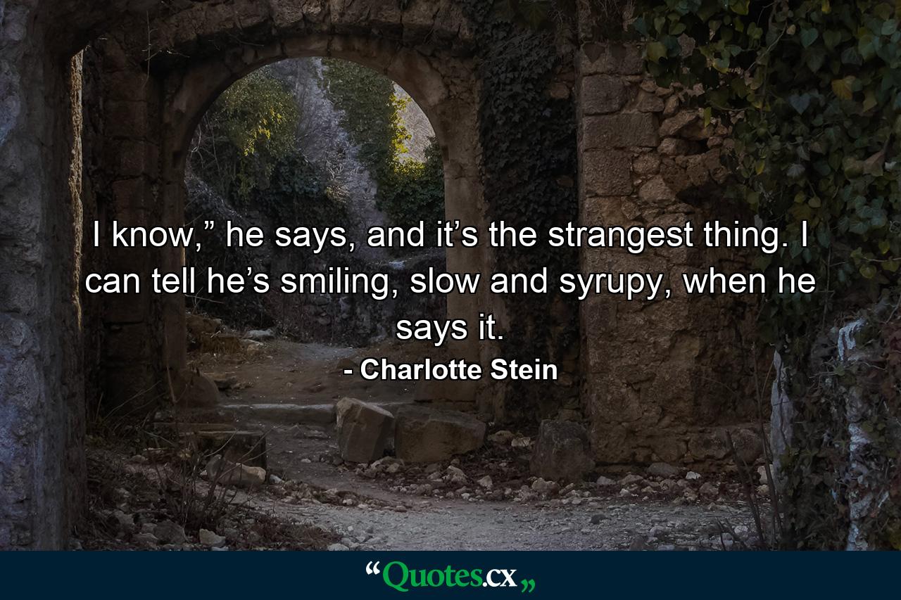 I know,” he says, and it’s the strangest thing. I can tell he’s smiling, slow and syrupy, when he says it. - Quote by Charlotte Stein