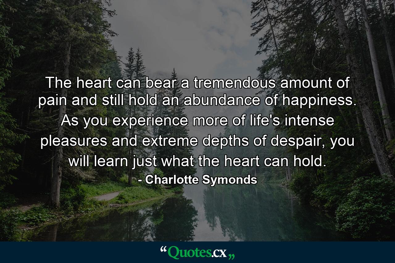 The heart can bear a tremendous amount of pain and still hold an abundance of happiness. As you experience more of life's intense pleasures and extreme depths of despair, you will learn just what the heart can hold. - Quote by Charlotte Symonds