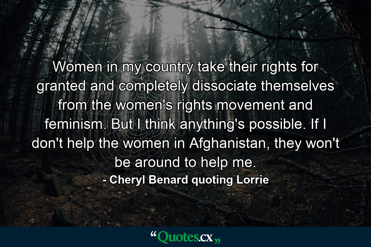 Women in my country take their rights for granted and completely dissociate themselves from the women's rights movement and feminism. But I think anything's possible. If I don't help the women in Afghanistan, they won't be around to help me. - Quote by Cheryl Benard quoting Lorrie