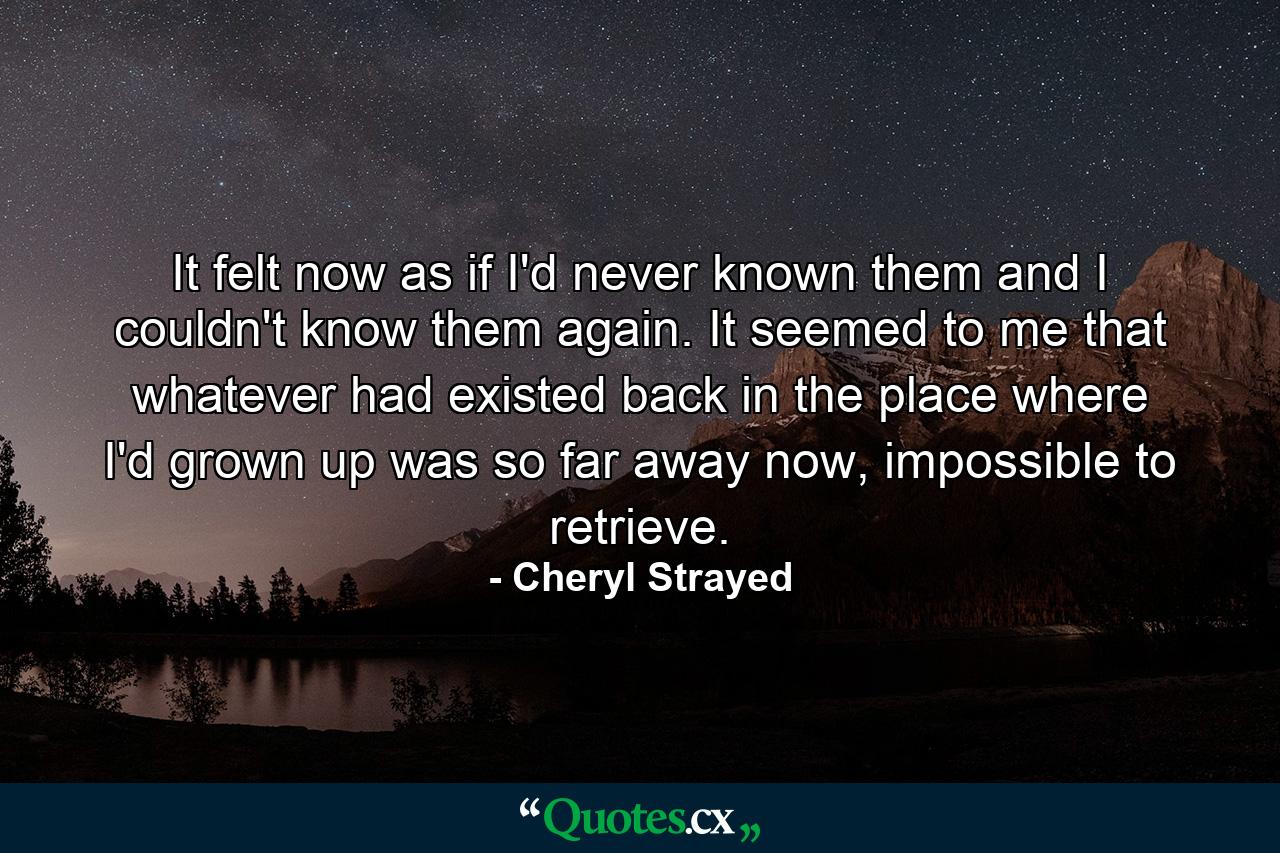 It felt now as if I'd never known them and I couldn't know them again. It seemed to me that whatever had existed back in the place where I'd grown up was so far away now, impossible to retrieve. - Quote by Cheryl Strayed