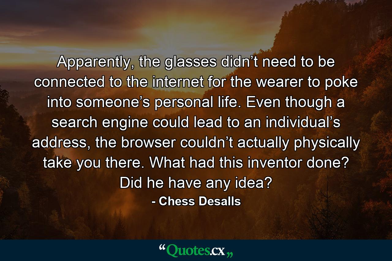 Apparently, the glasses didn’t need to be connected to the internet for the wearer to poke into someone’s personal life. Even though a search engine could lead to an individual’s address, the browser couldn’t actually physically take you there. What had this inventor done? Did he have any idea? - Quote by Chess Desalls