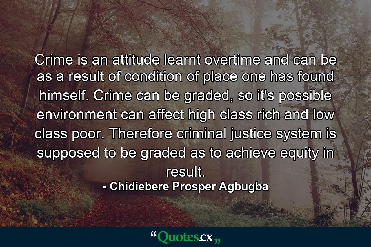 Crime is an attitude learnt overtime and can be as a result of condition of place one has found himself. Crime can be graded, so it's possible environment can affect high class rich and low class poor. Therefore criminal justice system is supposed to be graded as to achieve equity in result. - Quote by Chidiebere Prosper Agbugba