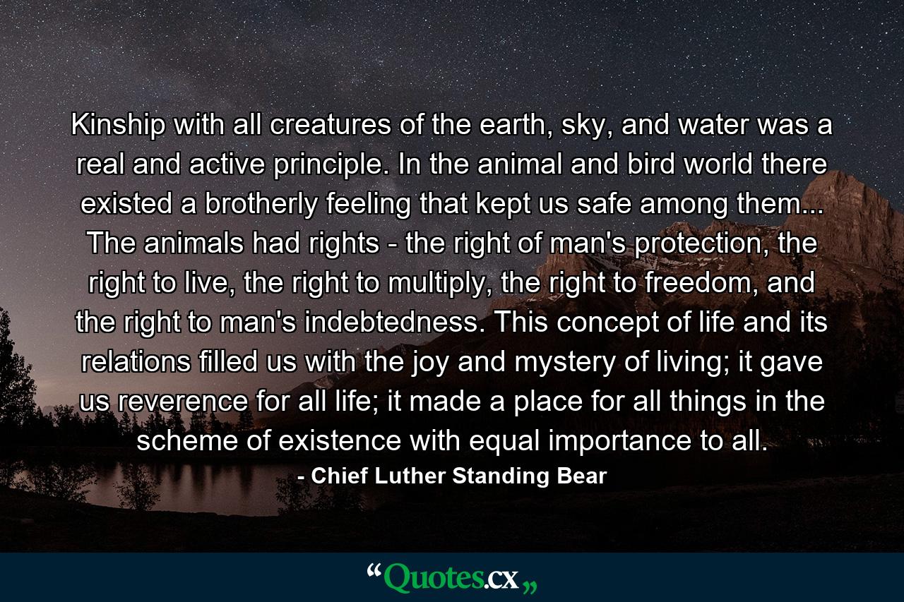 Kinship with all creatures of the earth, sky, and water was a real and active principle. In the animal and bird world there existed a brotherly feeling that kept us safe among them... The animals had rights - the right of man's protection, the right to live, the right to multiply, the right to freedom, and the right to man's indebtedness. This concept of life and its relations filled us with the joy and mystery of living; it gave us reverence for all life; it made a place for all things in the scheme of existence with equal importance to all. - Quote by Chief Luther Standing Bear