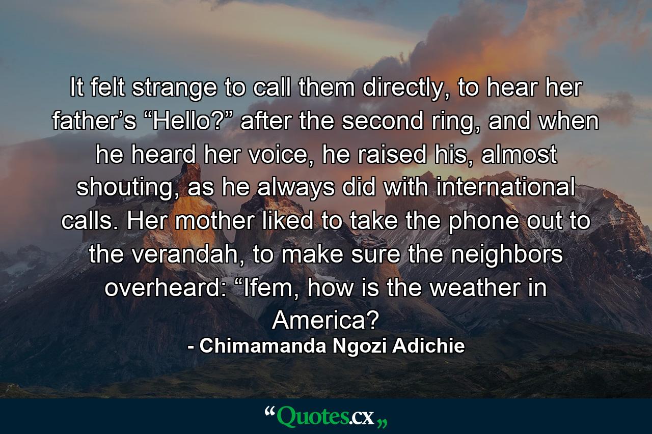 It felt strange to call them directly, to hear her father’s “Hello?” after the second ring, and when he heard her voice, he raised his, almost shouting, as he always did with international calls. Her mother liked to take the phone out to the verandah, to make sure the neighbors overheard: “Ifem, how is the weather in America? - Quote by Chimamanda Ngozi Adichie