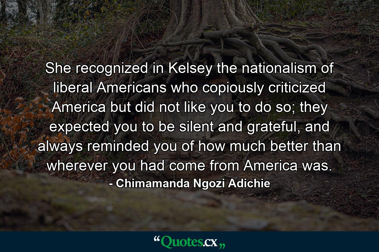 She recognized in Kelsey the nationalism of liberal Americans who copiously criticized America but did not like you to do so; they expected you to be silent and grateful, and always reminded you of how much better than wherever you had come from America was. - Quote by Chimamanda Ngozi Adichie