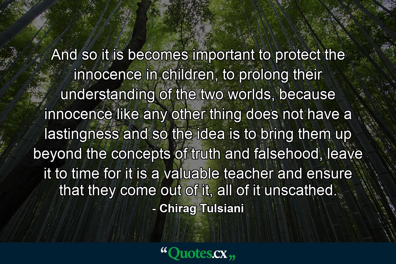 And so it is becomes important to protect the innocence in children, to prolong their understanding of the two worlds, because innocence like any other thing does not have a lastingness and so the idea is to bring them up beyond the concepts of truth and falsehood, leave it to time for it is a valuable teacher and ensure that they come out of it, all of it unscathed. - Quote by Chirag Tulsiani