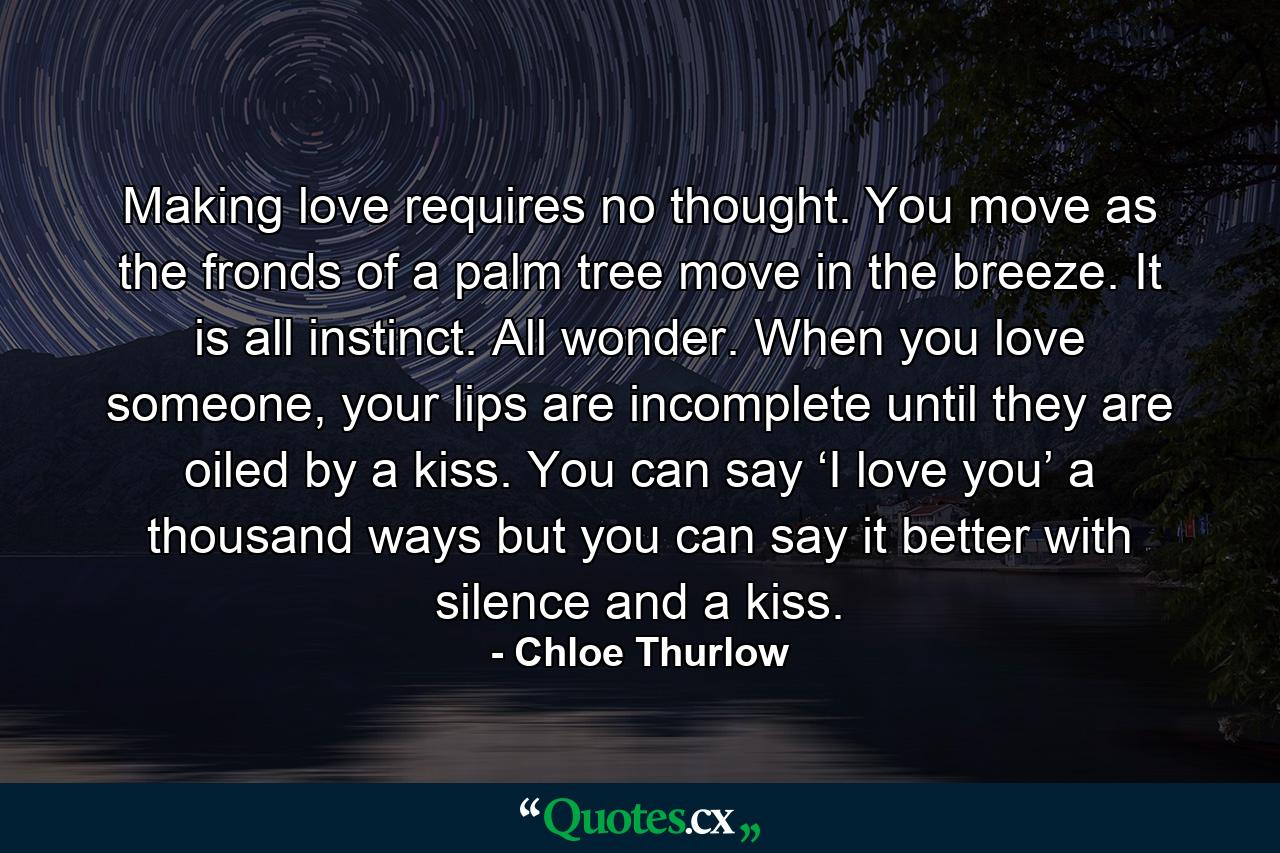 Making love requires no thought. You move as the fronds of a palm tree move in the breeze. It is all instinct. All wonder. When you love someone, your lips are incomplete until they are oiled by a kiss. You can say ‘I love you’ a thousand ways but you can say it better with silence and a kiss. - Quote by Chloe Thurlow