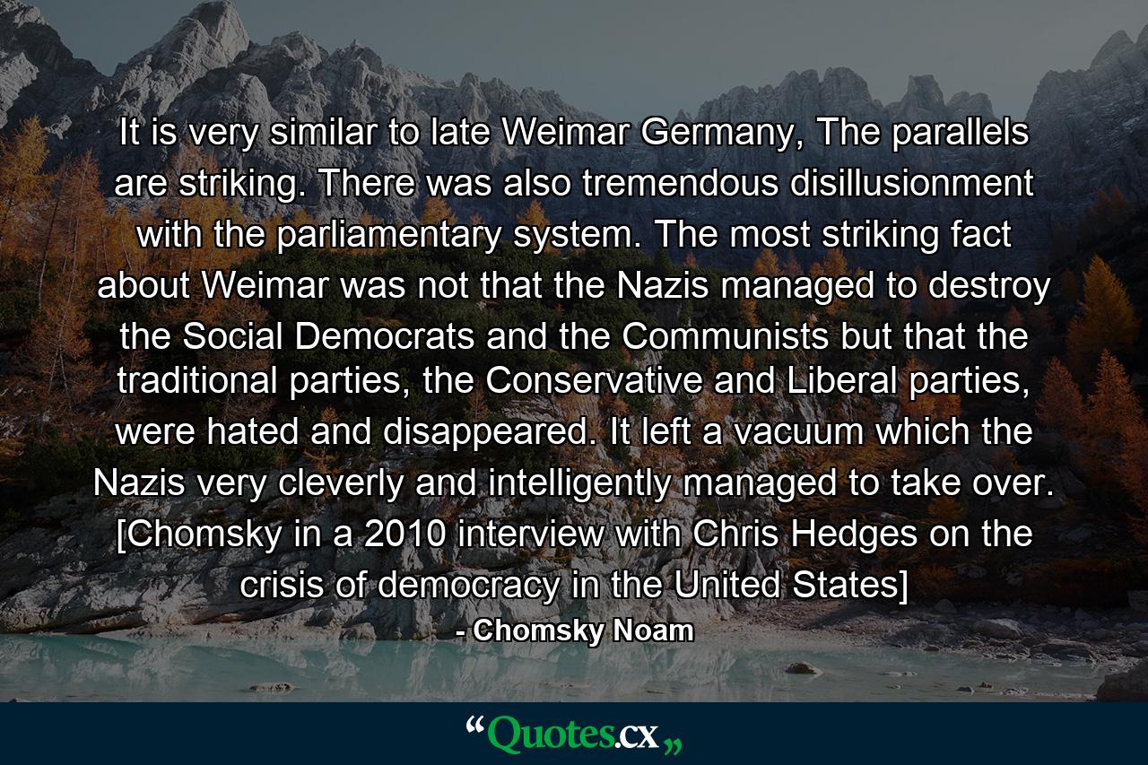 It is very similar to late Weimar Germany, The parallels are striking. There was also tremendous disillusionment with the parliamentary system. The most striking fact about Weimar was not that the Nazis managed to destroy the Social Democrats and the Communists but that the traditional parties, the Conservative and Liberal parties, were hated and disappeared. It left a vacuum which the Nazis very cleverly and intelligently managed to take over. [Chomsky in a 2010 interview with Chris Hedges on the crisis of democracy in the United States] - Quote by Chomsky Noam