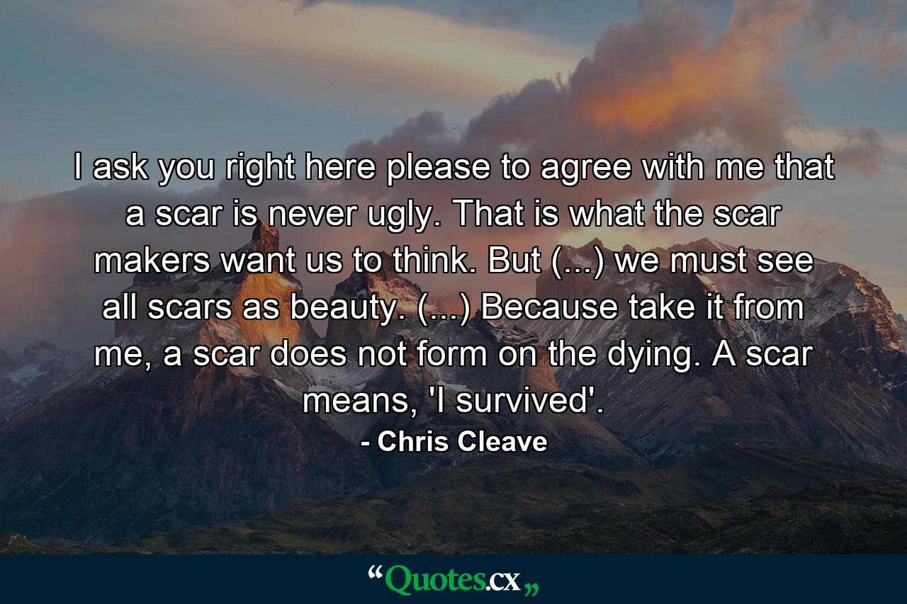 I ask you right here please to agree with me that a scar is never ugly. That is what the scar makers want us to think. But (...) we must see all scars as beauty. (...) Because take it from me, a scar does not form on the dying. A scar means, 'I survived'. - Quote by Chris Cleave