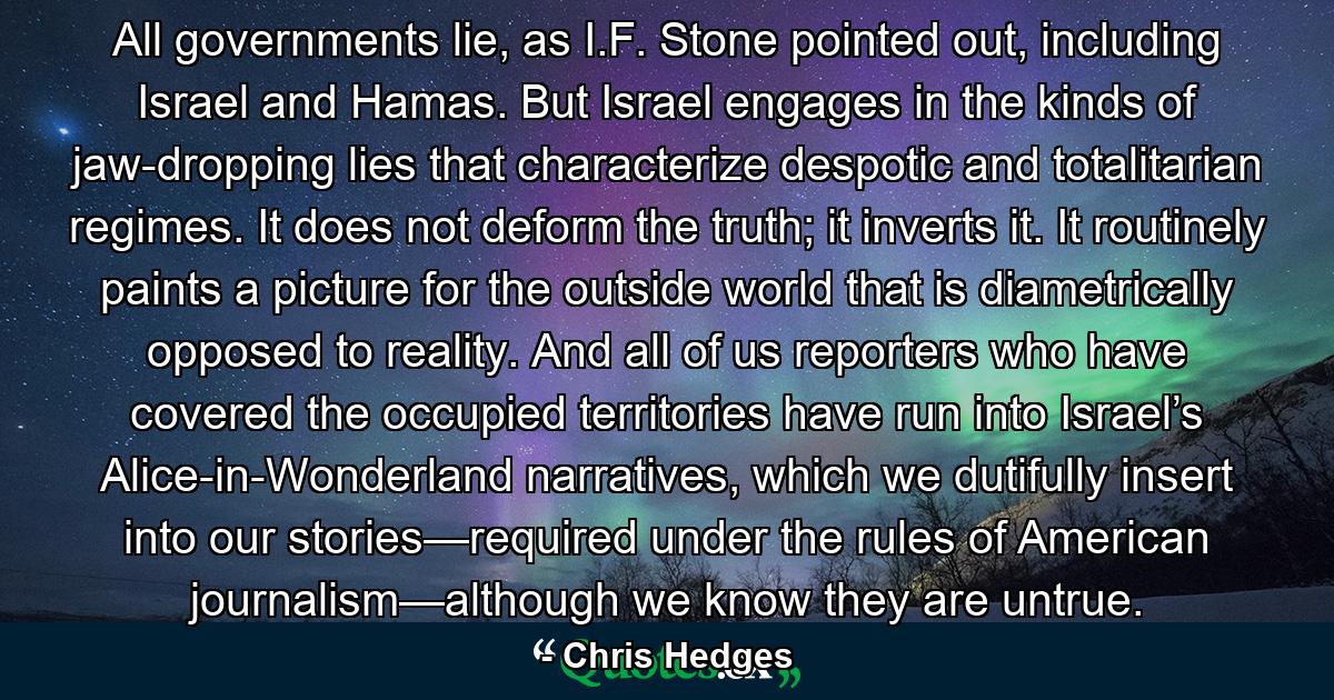 All governments lie, as I.F. Stone pointed out, including Israel and Hamas. But Israel engages in the kinds of jaw-dropping lies that characterize despotic and totalitarian regimes. It does not deform the truth; it inverts it. It routinely paints a picture for the outside world that is diametrically opposed to reality. And all of us reporters who have covered the occupied territories have run into Israel’s Alice-in-Wonderland narratives, which we dutifully insert into our stories—required under the rules of American journalism—although we know they are untrue. - Quote by Chris Hedges