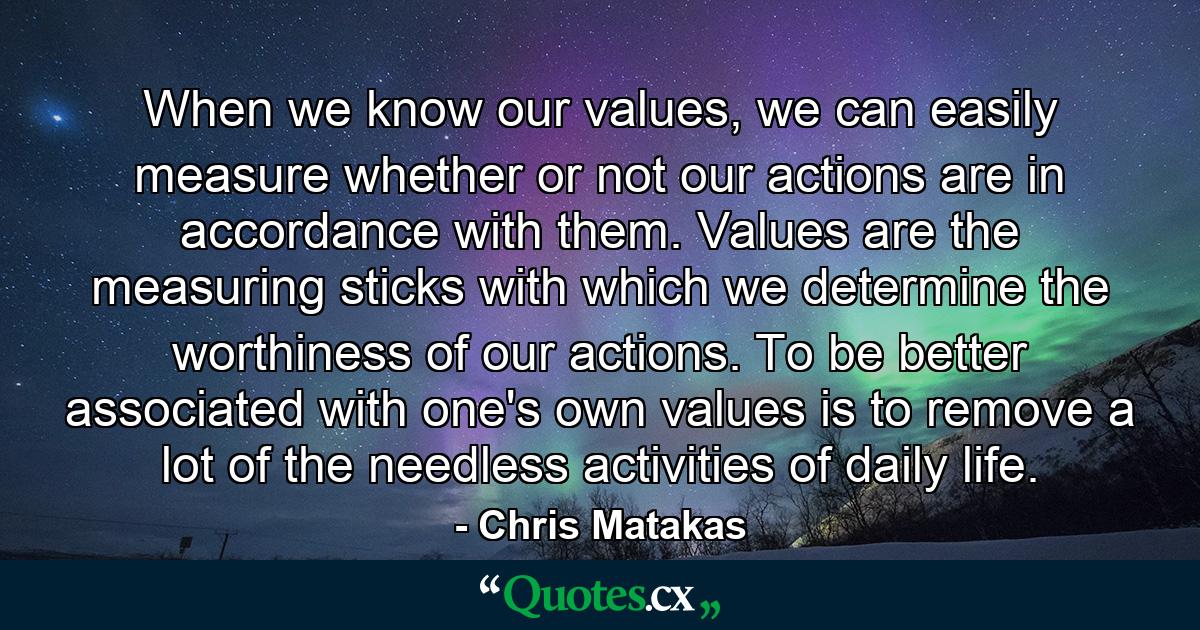 When we know our values, we can easily measure whether or not our actions are in accordance with them. Values are the measuring sticks with which we determine the worthiness of our actions. To be better associated with one's own values is to remove a lot of the needless activities of daily life. - Quote by Chris Matakas