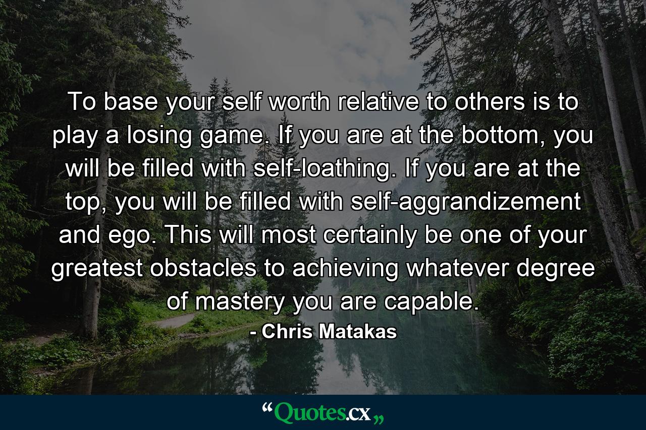 To base your self worth relative to others is to play a losing game. If you are at the bottom, you will be filled with self-loathing. If you are at the top, you will be filled with self-aggrandizement and ego. This will most certainly be one of your greatest obstacles to achieving whatever degree of mastery you are capable. - Quote by Chris Matakas