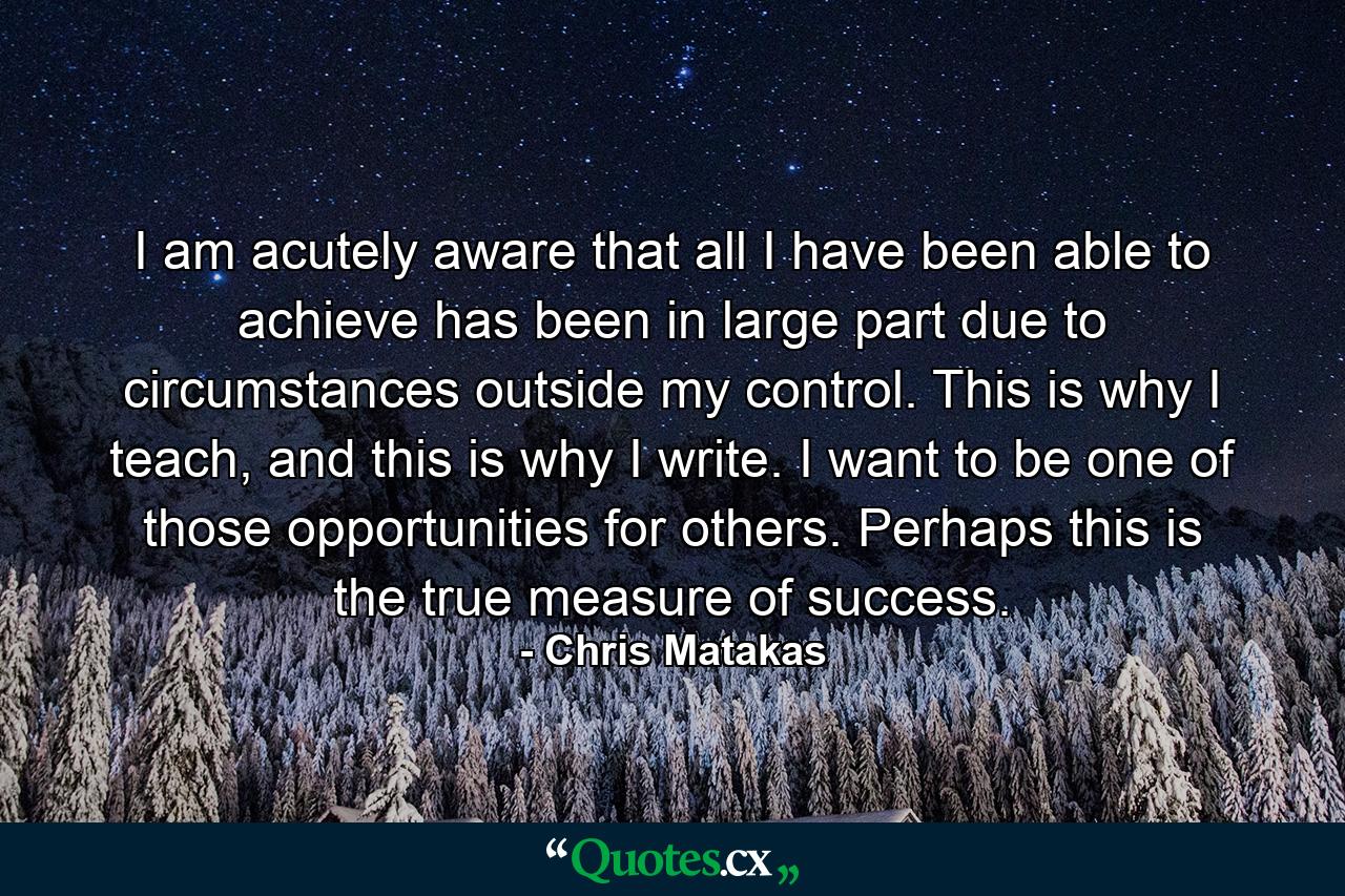 I am acutely aware that all I have been able to achieve has been in large part due to circumstances outside my control. This is why I teach, and this is why I write. I want to be one of those opportunities for others. Perhaps this is the true measure of success. - Quote by Chris Matakas