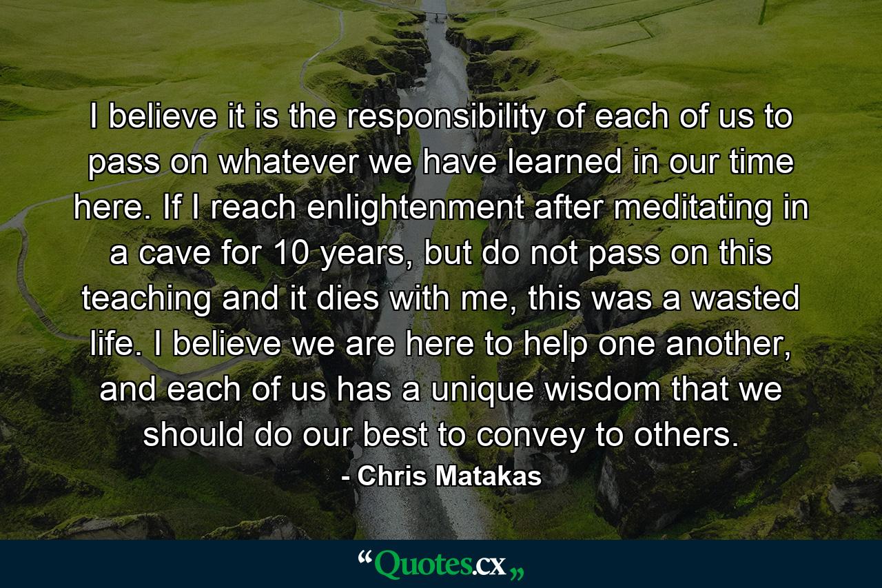 I believe it is the responsibility of each of us to pass on whatever we have learned in our time here. If I reach enlightenment after meditating in a cave for 10 years, but do not pass on this teaching and it dies with me, this was a wasted life. I believe we are here to help one another, and each of us has a unique wisdom that we should do our best to convey to others. - Quote by Chris Matakas