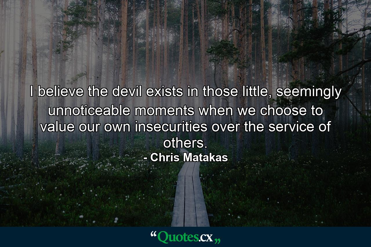 I believe the devil exists in those little, seemingly unnoticeable moments when we choose to value our own insecurities over the service of others. - Quote by Chris Matakas