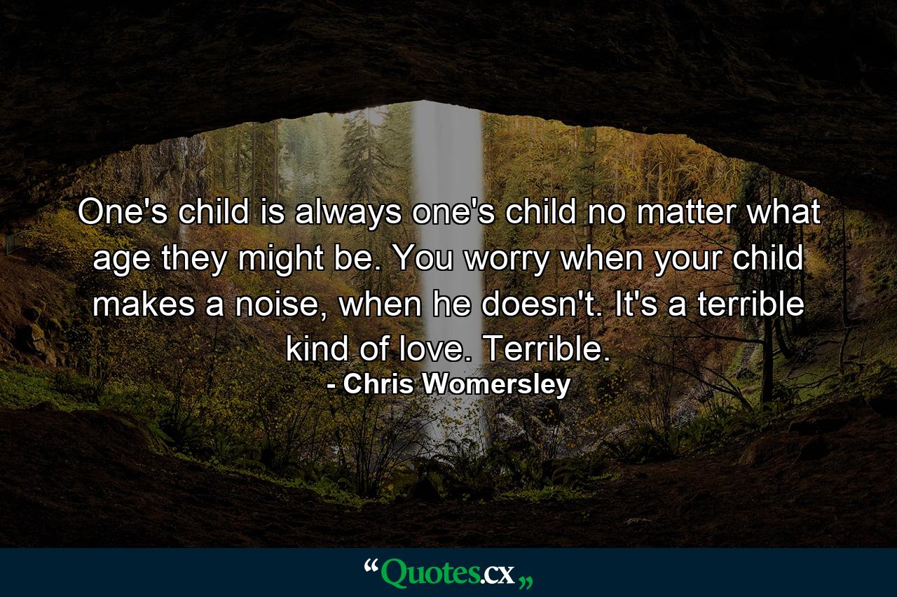 One's child is always one's child no matter what age they might be. You worry when your child makes a noise, when he doesn't. It's a terrible kind of love. Terrible. - Quote by Chris Womersley