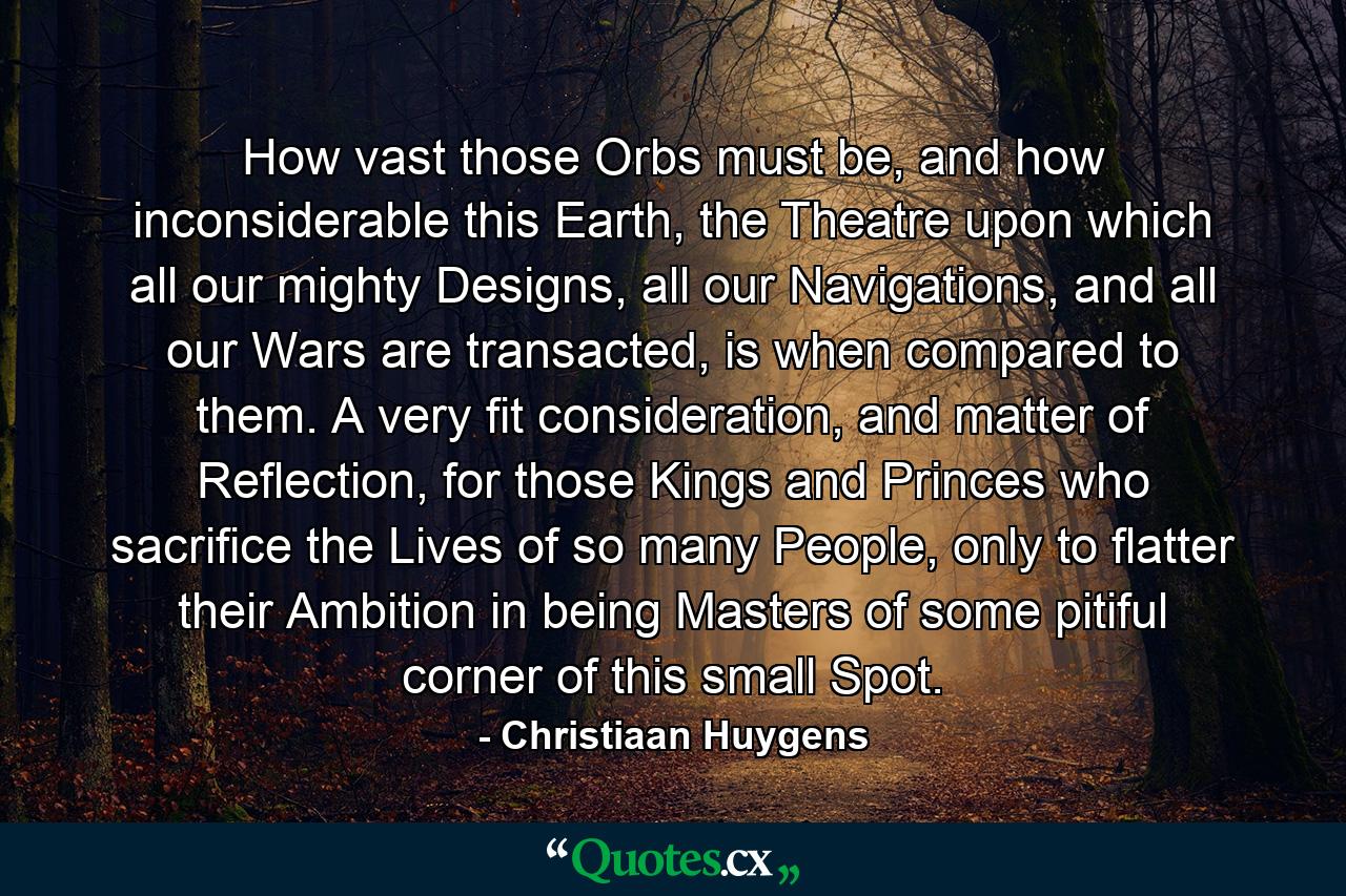 How vast those Orbs must be, and how inconsiderable this Earth, the Theatre upon which all our mighty Designs, all our Navigations, and all our Wars are transacted, is when compared to them. A very fit consideration, and matter of Reflection, for those Kings and Princes who sacrifice the Lives of so many People, only to flatter their Ambition in being Masters of some pitiful corner of this small Spot. - Quote by Christiaan Huygens